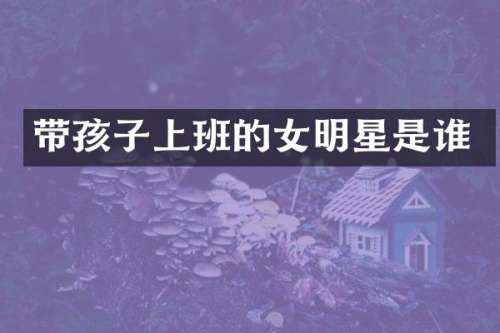 带孩子上班的女明星是谁