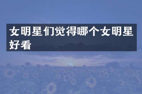 女明星们觉得哪个女明星好看