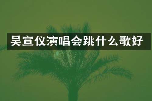 吴宣仪演唱会跳什么歌好