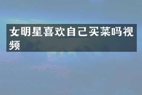 女明星喜欢自己买菜吗视频