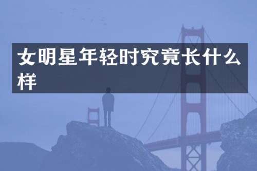 女明星年轻时究竟长什么样