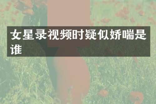 女星录视频时疑似是谁