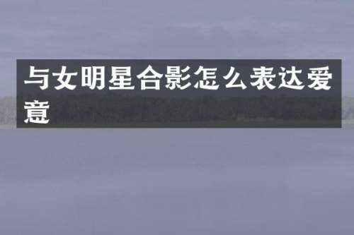 与女明星合影怎么表达爱意