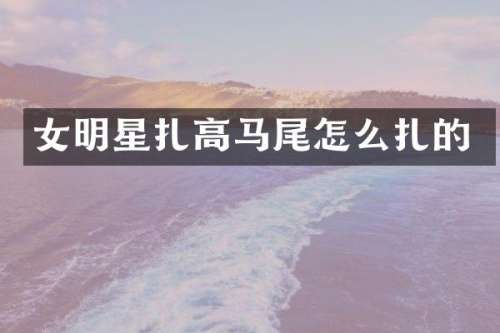 女明星扎高马尾怎么扎的