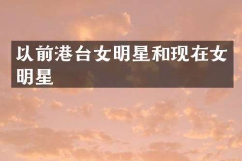以前港台女明星和现在女明星