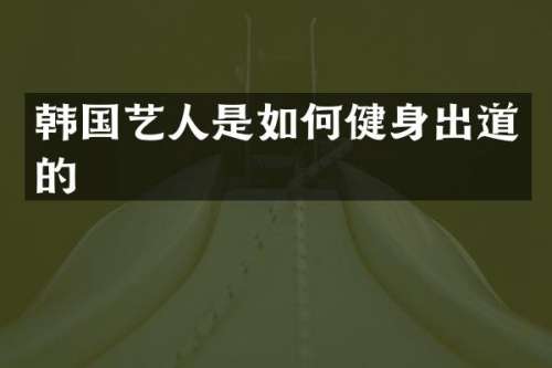 韩国艺人是如何健身出道的