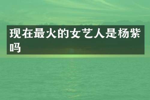 现在最火的女艺人是杨紫吗