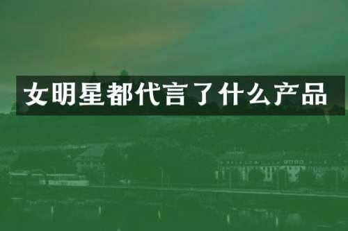 女明星都代言了什么产品