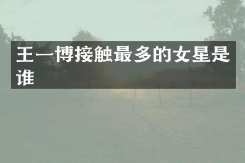 王一博接触最多的女星是谁