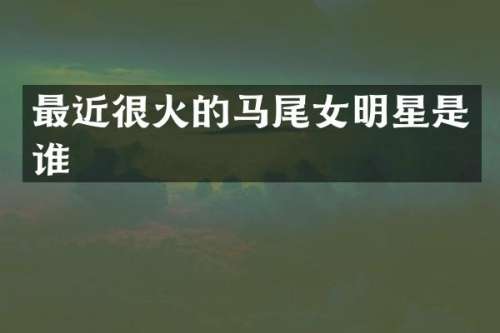 最近很火的马尾女明星是谁