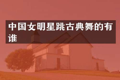 中国女明星跳古典舞的有谁