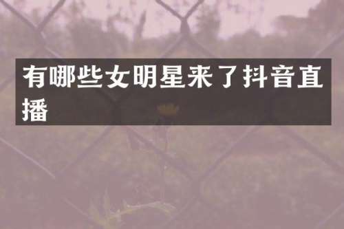 有哪些女明星来了抖音直播