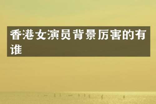 香港女演员背景厉害的有谁