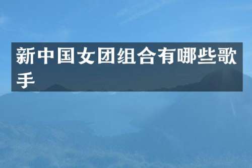 新中国女团组合有哪些歌手