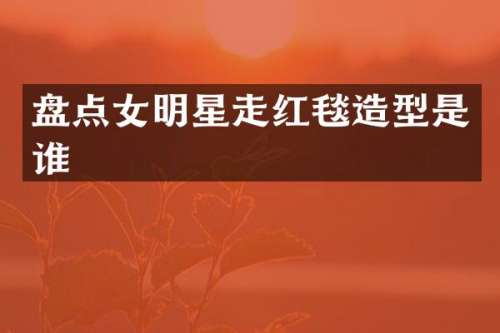 盘点女明星走红毯造型是谁