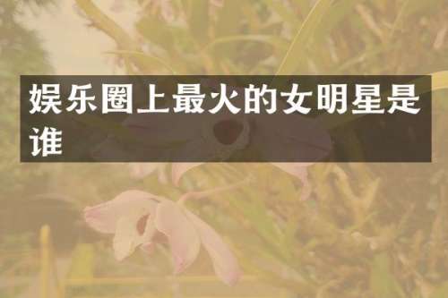 娱乐圈上最火的女明星是谁