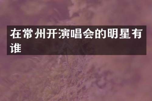 在常州开演唱会的明星有谁