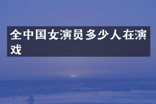全中国女演员多少人在演戏