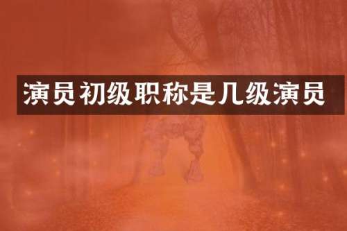 演员初级职称是几级演员