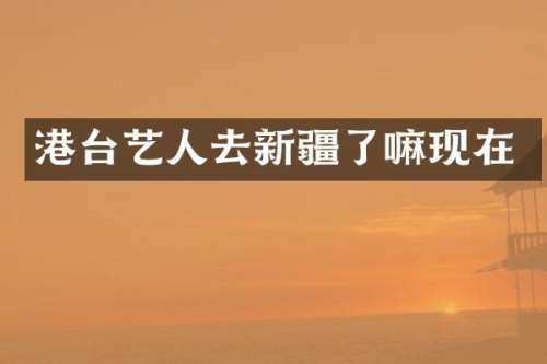 港台艺人去新疆了嘛现在