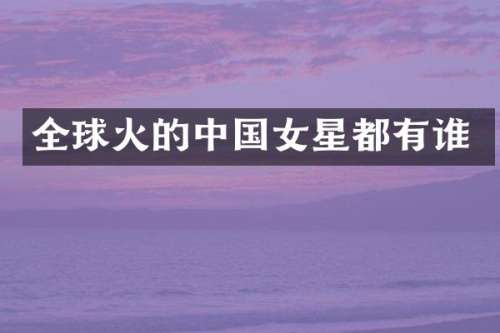 全球火的中国女星都有谁