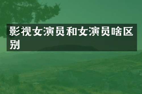 影视女演员和女演员啥区别