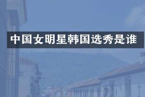 中国女明星韩国选秀是谁