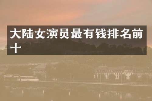 大陆女演员最有钱排名前十