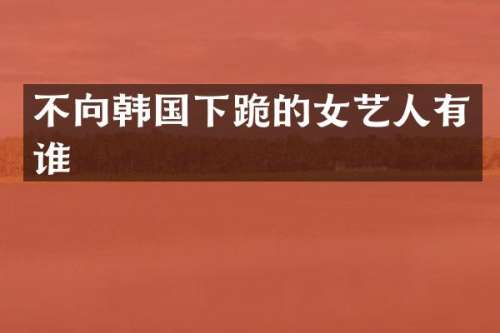 不向韩国下跪的女艺人有谁
