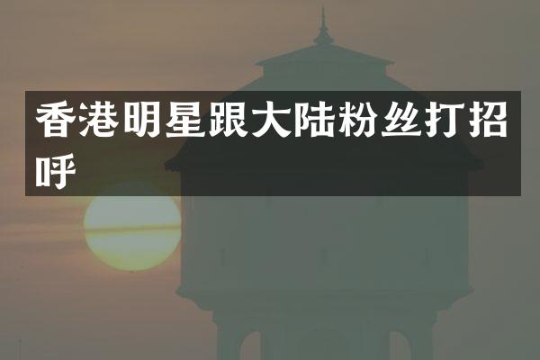 香港明星跟大陆粉丝打招呼