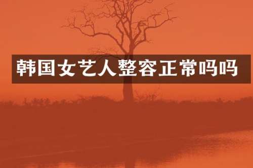 韩国女艺人整容正常吗吗