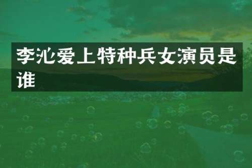 李沁爱上特种兵女演员是谁