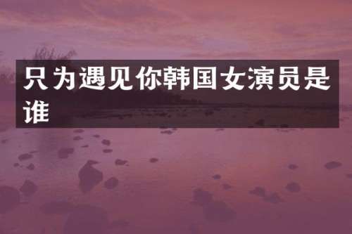 只为遇见你韩国女演员是谁