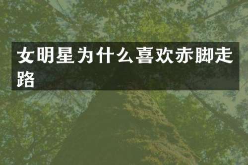 女明星为什么喜欢赤脚走路