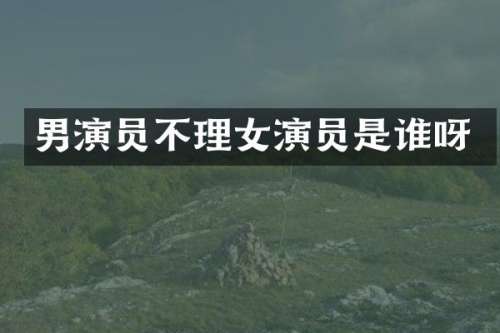 男演员不理女演员是谁呀