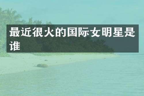最近很火的国际女明星是谁