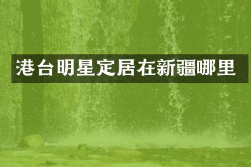 港台明星定居在新疆哪里