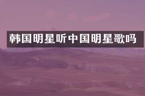 韩国明星听中国明星歌吗