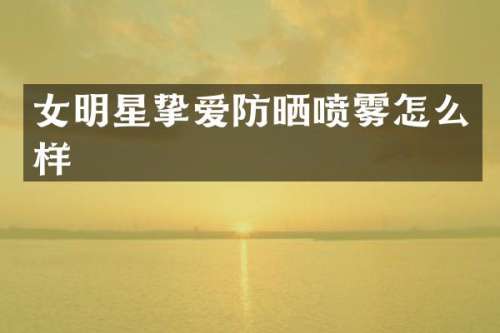 女明星挚爱防晒喷雾怎么样