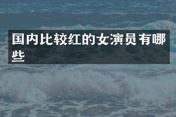 国内比较红的女演员有哪些