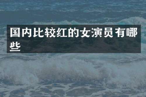 国内比较红的女演员有哪些
