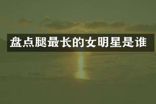 盘点腿最长的女明星是谁