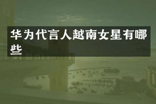 华为代言人越南女星有哪些