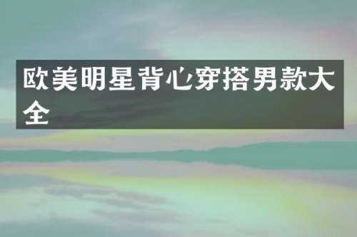 欧美明星背心穿搭男款大全
