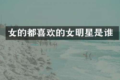 女的都喜欢的女明星是谁