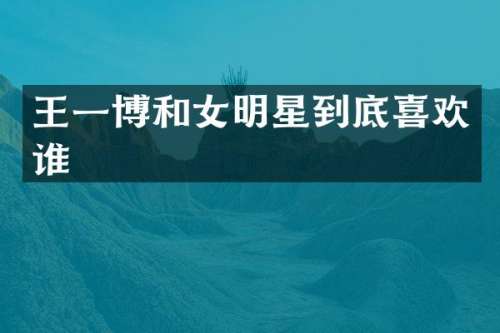 王一博和女明星到底喜欢谁