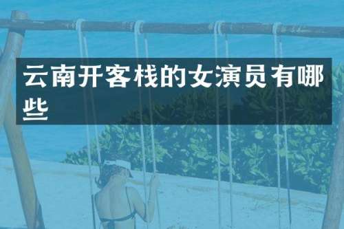 云南开客栈的女演员有哪些
