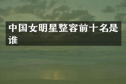 中国女明星整容前十名是谁