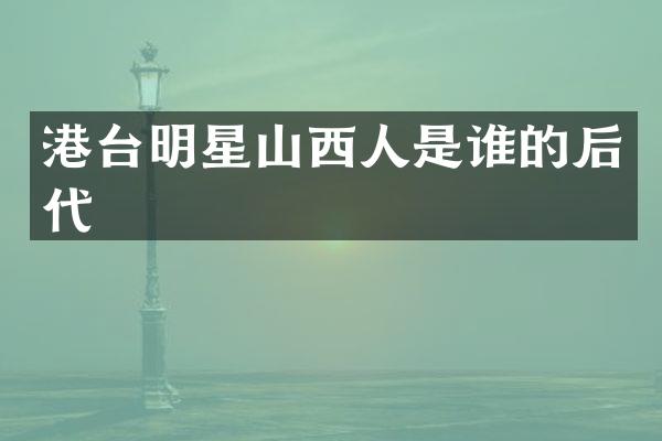 港台明星山西人是谁的后代