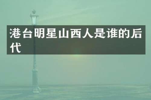 港台明星山西人是谁的后代